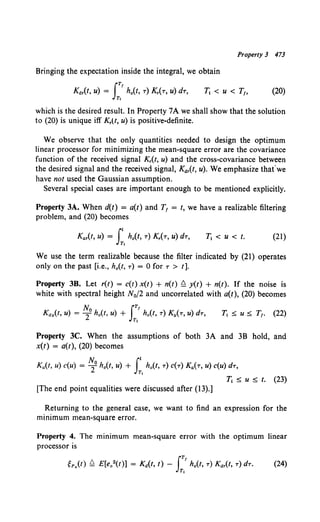 Property 3 473
Bringing the expectation inside the integral, we obtain
(20)
which is the desired result. In Property 7A we shall show that the solution
to (20) is unique iff Kr(t, u) is positive-definite.
We observe that the only quantities needed to design the optimum
linear processor for minimizing the mean-square error are the covariance
function of the received signal Kr(t, u) and the cross-covariance between
the desired signal and the received signal, Kar(t, u). We emphasize thafwe
have not used the Gaussian assumption.
Several special cases are important enough to be mentioned explicitly.
Property 3A. When d(t) = a(t) and T1 = t, we have a realizable filtering
problem, and (20) becomes
Kar(t. u) = Jt ho(t, T) Kr(T, u) dT,
Tt
T1 < u < t. (21)
We use the term realizable because the filter indicated by (21) operates
only on the past [i.e., h0 (t, T) = 0 forT > t].
Property 3B. Let r(t) = c(t) x(t) + n(t) £! y(t) + n(t). If the noise is
white with spectral height N0 /2 and uncorrelated with a(t), (20) becomes
Property 3C. When the assumptions of both 3A and 3B hold, and
x(t) = a(t), (20) becomes
No Jt
Ka(t, u) c(u) = 2 h0 (t, u) + h0 (t, T) c(T) Ka(T, u) c(u) dT,
Tt
T1 ~ u ~ t. (23)
[The end point equalities were discussed after (13).]
Returning to the general case, we want to find an expression for the
minimum mean-square error.
Property 4. The minimum mean-square error with the optimum linear
processor is
(24)
 