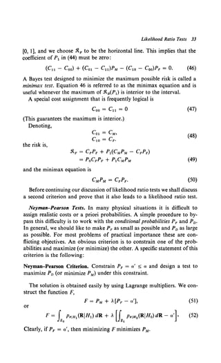 Likelihood Ratio Tests 33
[0, 1], and we choose :RF to be the horizontal line. This implies that the
coefficient of P1 in (44) must be zero:
(Cll - Coo) + (Col - Cu)PM - (C1o - Coo)PF = 0. (46)
A Bayes test designed to minimize the maximum possible risk is called a
minimax test. Equation 46 is referred to as the minimax equation and is
useful whenever the maximum of :R8 (P1) is interior to the interval.
A special cost assignment that is frequently logical is
Coo= Cu = 0
(This guarantees the maximum is interior.)
Denoting,
the risk is,
Col= eM,
C1o = CF.
:RF = CFPF + Pl(CMPM - CFPF)
= PoCFPF + P1CMPM
and the minimax equation is
(47)
(48)
(49)
(50)
Before continuing our discussion oflikelihood ratio tests we shall discuss
a second criterion and prove that it also leads to a likelihood ratio test.
Neyman-Pearson Tests. In many physical situations it is difficult to
assign realistic costs or a priori probabilities. A simple procedure to by-
pass this difficulty is to work with the conditional probabilities PF and Pv.
In general, we should like to make PF as small as possible and Pv as large
as possible. For most problems of practical importance these are con-
flicting objectives. An obvious criterion is to constrain one of the prob-
abilities and maximize (or minimize) the other. A specific statement of this
criterion is the following:
Neyman-Pearson Criterion. Constrain PF = a.' ::::; a. and design a test to
maximize Pv (or minimize PM) under this constraint.
The solution is obtained easily by using Lagrange multipliers. We con-
struct the function F,
(51)
or
F = fzo PriH1 (RIHl) dR + , [{1
PriHo(RIHo) dR- a.']• (52)
Clearly, if PF = a.', then minimizing F minimizes PM.
 