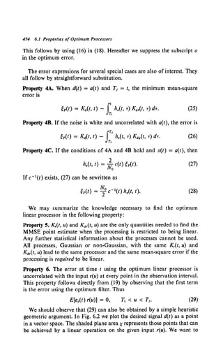 474 6.1 Properties of Optimum Processors
This follows by using (16) in (18). Hereafter we suppress the subscript o
in the optimum error.
The error expressions for several special cases are also of interest. They
all follow by straightforward substitution.
Property 4A. When d(t) = a(t) and T1 = t, the minimum mean-square
error is
(25)
Property 4B. If the noise is white and uncorrelated with a(t), the error is
JT/
gp(t) = Ka(t, t) - h0 (t, T) Kay(t, T) dT.
Tt
(26)
Property 4C. If the conditions of 4A and 4B hold and x(t) = a(t), then
2
h0 (t, t) = No c(t) gp(t). (27)
If c- 1(t) exists, (27) can be rewritten as
gp(t) = ~0 c- 1(t) h0 (1, t). (28)
We may summarize the knowledge necessary to find the optimum
linear processor in the following property:
Property 5. Kr(t, u) and Kar(t, u) are the only quantities needed to find the
MMSE point estimate when the processing is restricted to being linear.
Any further statistical information about the processes cannot be used.
All processes, Gaussian or non-Gaussian, with the same Kr(t, u) and
Kar(t, u) lead to the same processor and the same mean-square error if the
processing is required to be linear.
Property 6. The error at time t using the optimum linear processor is
uncorrelated with the input r(u) at every point in the observation interval.
This property follows directly from (19) by observing that the first term
is the error using the optimum filter. Thus
E[e0 (t) r(u)] = 0, (29)
We should observe that (29) can also be obtained by a simple heuristic
geometric argument. In Fig. 6.2 we plot the desired signal d(t) as a point
in a vector space. The shaded plane area xrepresents those points that can
be achieved by a linear operation on the given input r(u). We want to
 