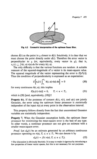 Property 7 475
Fig. 6.2 Geometric interpretation of the optimum linear filter.
choose d(t) as the point in x closest to d(t). Intuitively, it is clear that we
must choose the point directly under d(t). Therefore the error vector is
perpendicular to x (or, equivalently, every vector in x); that is,
e. (t) _L Jh(t, u) r(u) du for every h(t, u).
The only difficulty is that the various functions are random. A suitable
measure of the squared-magnitude of a vector is its mean-square value.
The squared magnitude of the vector representing the error is £[e2{t)].
Thus the condition of perpendicularity is expressed as an expectation:
E[e.(t) J:' h(t, u) r(u) du] = 0
for every continuous h(t, u); this implies
E[e.(t) r(u)] = 0,
which is (29) [and, equivalently, (19)].t
(30)
(31)
Property 6A. If the processes of concern d(t), r(t), and a(t) are jointly
Gaussian, the error using the optimum linear processor is statistically
independent of the input r(u) at every point in the observation interval.
This property follows directly from the fact that uncorrelated Gaussian
variables are statistically independent.
Property 7. When the Gaussian assumption holds, the optimum linear
processor for minimizing the mean-square error is the best of any type.
In other words, a nonlinear processor can not give an estimate with a
smaller mean-square error.
Proof Let d.(t) be an estimate generated by an arbitrary continuous
processor operating on r(u), T1 :::; u :::; T,. We can denote it by
d.(t) = f(t: r(u), Tt :::; u :::; T,). (32)
t Our discussion is obviously heuristic. It is easy to make it rigorous by introducing a
few properties of linear vector spaces, but this is not necessary for our purposes.
 