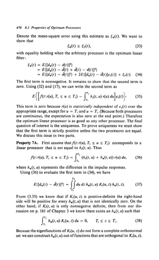 476 6.1 Properties of Optimum Processors
Denote the mean-square error using this estimate as g.(t). We want to
show that
(33)
with equality holding when the arbitrary processor is the optimum linear
filter:
g.(t) = E{[d.(t) - d(t)]2}
= E{[d.(t) - d(t) + d(t) - d(t)]2}
= E{[d.(t) - d(t)]2} + 2E{[d.(t) - d(t)]e.(t)} + gp(t). (34)
The first term is nonnegative. It remains to show that the second term is
zero. Using (32) and (17), we can write the second term as
E{[f(t:r(u), T1 :;:; u :;:; T1)- I:.'h.(t, u) r(u) du]e.(t)} (35)
This term is zero because r(u) is statistically independent of e0 (t) over the
appropriate range, except for u = T1 and u = T1• (Because both processors
are continuous, the expectation is also zero at the end point.) Therefore
the optimum linear processor is as good as any other processor. The final
question of interest is the uniqueness. To prove uniqueness we must show
that the first term is strictly positive unless the two processors are equal.
We discuss this issue in two parts.
Property 7A. First assume thatf(t:r(u), T1 :;:; u :;:; T1) corresponds to a
linear processor that is not equal to h.(t, u). Thus
JTI
f(t:r(u), T1 :;:; u :;:; T1) = (h0(t, u) + h*(t, u)) r(u) du,
T,
(36)
where h.(t, u) represents the difference in the impulse responses.
Using (36) to evaluate the first term in (34), we have
Tt
E{[d.(t) - d(t)]2} = JJdu dz h*(t, u) K,(u, z) h.(t, z). (37)
T,
From (3.35) we know that if K,(u, z) is positive-definite the right-hand
side will be positive for every h.(t, u) that is not identically zero. On the
other hand, if K,(t, u) is only nonnegative definite, then from our dis-
cussion on p. 181 of Chapter 3 we know there exists an h.(t. u) such that
JTI
h.(t, u) K,(u, z) du = 0,
T,
(38)
Because the eigenfunctions of K,(u, z) do not form a complete orthonormal
set we can construct h.(t, u) out offunctions that are orthogonal to K,(u, z).
 