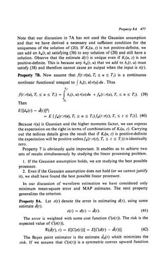 Property 8A 477
Note that our discussion in 7A has not used the Gaussian assumption
and that we have derived a necessary and sufficient condition for the
uniqueness of the solution of (20). If K,(u, z) is not positive-definite, we
can add an h.(t, u) satisfying (38) to any solution of (20) and still have a
solution. Observe that the estimate a(t) is unique even if K,(u, z) is not
positive-definite. This is because any h.(t, u) that we add to h0 (t, u) must
satisfy (38) and therefore cannot cause an output when the input is r(t).
Property 7B. Now assume that f(t:r(u), ]', :s; u :s; T1) is a continuous
nonlinear functional unequal to Jh0 (t, u) r(u) du. Thus
Tt
f(t:r(u), T, :S; u :S; T1) = Jh0 (t, u) r(u)du +J.(t:r(u), T1 :s; u :s; T1). (39)
Then
T,
E{[d.(t) - d(t)]2}
= E [f.(t:r(u), T1 :s; u :s; T1)J.(t:r(z), T1 :s; z :s; T1)]. (40)
Because r(u) is Gaussian and the higher moments factor, we can express
the expectation on the right in terms of combinations of K,(u, z). Carrying
out the tedious details gives the result that if K,(u, z) is positive-definite
the expectation will be positive unlessf.(t: r(z), ]', :s; z :s; T1)) is identically
zero.
Property 7 is obviously quite important. It enables us to achieve two
sets of results simultaneously by studying the linear processing problem.
I. If the Gaussian assumption holds, we are studying the best possible
processor.
2. Even if the Gaussian assumption does not hold (or we cannot justify
it), we shall have found the best possible linear processor.
In our discussion of waveform estimation we have considered only
minimum mean-square error and MAP estimates. The next property
generalizes the criterion.
Property 8A. Let e(t) denote the error in estimating d(t), using some
estimate d(t).
e(t) = d(t) - d(t). (41)
The error is weighted with some cost function C(e(t)). The risk is the
expected value of C(e(t)),
.1{(d(t), t) = E[C(e(t))] = E[C(d(t) - d(t))]. (42)
The Bayes point estimator is the estimate dit) which minimizes the
risk. If we assume that C(e(t)) is a symmetric convex upward function
 