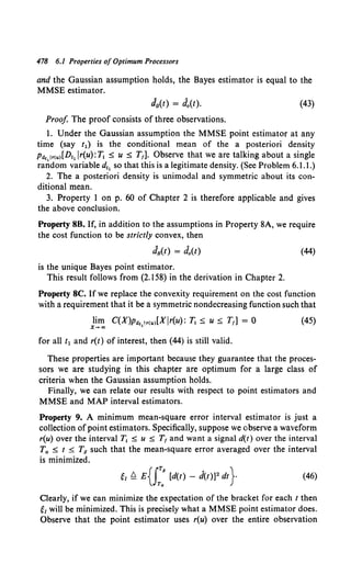 478 6.1 Properties ofOptimum Processors
and the Gaussian assumption holds, the Bayes estimator is equal to the
MMSE estimator.
JB(t) = J0 (t). (43)
Proof The proof consists of three observations.
1. Under the Gaussian assumption the MMSE point estimator at any
time (say t1) is the conditional mean of the a posteriori density
Pttc,lr<u>[Dt1 lr(u):Tl ;:S; u ;:S; T1]. Observe that we are talking about a single
random variable d11 so that this is a legitimate density. (See Problem 6.1.1.)
2. The a posteriori density is unimodal and symmetric about its con-
ditional mean.
3. Property 1 on p. 60 of Chapter 2 is therefore applicable and gives
the above conclusion.
Property 8B. If, in addition to the assumptions in Property 8A, we require
the cost function to be strictly convex, then
(44)
is the unique Bayes point estimator.
This result follows from (2.158) in the derivation in Chapter 2.
Property 8C. If we replace the convexity requirement on the cost function
with a requirement that it be a symmetric nondecreasing function such that
lim C(X)Ptt1 !r<u>[XJr(u): T1 ;:S; U :5 T,] = 0
x-oo 1
(45)
for all t1 and r(t) of interest, then (44) is still valid.
These properties are important because they guarantee that the proces-
sors we are studying in this chapter are optimum for a large class of
criteria when the Gaussian assumption holds.
Finally, we can relate our results with respect to point estimators and
MMSE and MAP interval estimators.
Property 9. A minimum mean-square error interval estimator is just a
collection of point estimators. Specifically, suppose we observe a waveform
r(u) over the interval T1 :5 u :5 T1 and want a signal d(t) over the interval
Ta :5 t :5 T8 such that the mean-square error averaged over the interval
is minimized.
~1 Q E{J:: [d(t) - d(t)]2 dt} (46)
Clearly, if we can minimize the expectation of the bracket for each t then
~1 will be minimized. This is precisely what a MMSE point estimator does.
Observe that the point estimator uses r(u) over the entire observation
 