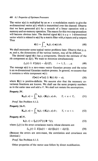 480 6.1 Properties of Optimum Processors
The vector x(u) is multiplied by an m x n modulation matrix to give the
m-dimensional vector y(t) which is transmitted over the channel. Observe
that we have generated y(t) by a cascade of a linear operation with a
memory and no-memory operation. The reason for this two-step procedure
will become obvious later. The desired signal d(t) is a q x !-dimensional
vector which is related to a(v) by a matrix filter withp inputs and q outputs
Thus
d(t) = J:"" k4(t, v) a(v) dv. (48)
We shall encounter some typical vector problems later. Observ~ that p, q,
m, and n, the dimensions of the various vectors, may all be different.
The desired signal d(t) has q components. Denote the estimate of the
ith component as ~(t). We want to minimize simultaneously
i=l,2, ... ,q. (49)
The message a(v) is a zero-mean vector Gaussian process and the noise
is an m-dimensional Gaussian random process. In general, we assume that
it contains a white component w(t):
E[w(t) wT(u)] ~ R(t) S(t - u), (50)
where R(t) is positive-definite. We assume also that the necessary co-
variance functions are known. We shall use the same property numbers
as in the scalar case and add a V. We shall not restate the assumptions.
Property 3V.
K.sr(t, u) = IT' h0(t, T)Kr(T, u) dT,
T,
Proof See Problem 6.1.2.
Property 3A-V.
Kar(t, u) =It h0(t, T)Kr(T, u) dT;
T,
Property 4C-V.
(51)
T1 < u < t. (52)
h.(t, t) = ;p(t) CT(t) R -l(t), (53)
where ep(t) is the error covariance matrix whose elements are
gpil(t) ~ E{[a1(t) - a1(t)][a;(t) - a;(t)]}. (54)
(Because the errors are zero-mean, the correlation and covariance are
identical.)
Proof See Problem 6.1.3.
Other properties of the vector case follow by direct modification.
 