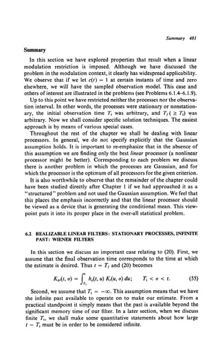 Summary 481
Summary
In this section we have explored properties that result when a linear
modulation restriction is imposed. Although we have discussed the
problem in the modulation context, it clearly has widespread applicability.
We observe that if we let c(t) = 1 at certain instants of time and zero
elsewhere, we will have the sampled observation model. This case and
others ofinterest are illustrated in the problems (see Problems 6.1.4-6.1.9).
Up to this point we have restricted neither the processes nor the observa-
tion interval. In other words, the processes were stationary or nonstation-
ary, the initial observation time T1 was arbitrary, and T1 ( ~ T1) Yas
arbitrary. Now we shall consider specific solution techniques. The easiest
approach is by means of various special cases.
Throughout the rest of the chapter we shall be dealing with linear
processors. In general, we do not specify explicitly that the Gaussian
assumption holds. It is important to re-emphasize that in the absence of
this assumption we are finding only the best linear processor (a nonlinear
processor might be better). Corresponding to each problem we discuss
there is another problem in which the processes are Gaussian, and for
which the processor is the optimum of all processors for the given criterion.
It is also worthwhile to observe that the remainder of the chapter could
have been studied directly after Chapter 1 if we had approached it as a
"structured" problem and not used the Gaussian assumption. We feel that
this places the emphasis incorrectly and that the linear processor should
be viewed as a device that is generating the conditional mean. This view-
point puts it into its proper place in the over-all statistical problem.
6.2 REALIZABLE LINEAR FILTERS: STATIONARY PROCESSES, INFINITE
PAST: WIENER FILTERS
In this section we discuss an important case relating to (20). First, we
assume that the final observation time corresponds to the time at which
the estimate is desired. Thus t = T1 and (20) becomes
Kdr(t, a) = It ho(t, u) Kr(U, a) du; T1 < a < t. (55)
Tt
Second, we assume that T1 = -oo. This assumption means that we have
the infinite past available to operate on to make our estimate. From a
practical standpoint it simply means that the past is available beyond the
significant memory time of our filter. In a later section, when we discuss
finite Tt. we shall make some quantitative statements about how large
t - Tt must be in order to be considered infinite.
 