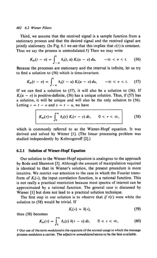 482 6.2 Wiener Filters
Third, we assume that the received signal is a sample function from a
stationary process and that the desired signal and the received signal are
jointly stationary. (In Fig. 6.1 we see that this implies that c(t) is constant.
Thus we say the process is unmodulated.t) Then we may write
Kdr(t - a) = f00
h0(t, u) Kr(u - a) du, -00 < a < t. (56)
Because the processes are stationary and the interval is infinite, let us try
to find a solution to (56) which is time-invariant.
Kdr(t - a) = f00
h0(t - u) Kr(u - a) du, -00 < a < t. (57)
If we can find a solution to (57), it will also be a solution to (56). If
Kr(u - a) is positive-definite, (56) has a unique solution. Thus, if (57) has
a solution, it will be unique and will also be the only solution to (56).
Letting T = t - a and v = t - u, we have
0 < T < 00, (58)
which is commonly referred to as the Wiener-Hopf equation. It was
derived and solved by Wiener [I]. (The linear processing problem was
studied independently by Kolmogoroff [2].)
6.2.1 Solution of Wiener-Hop( Equation
Our solution to the Wiener-Hopf equation is analogous to the approach
by Bode and Shannon [3]. Although the amount of manipulation required
is identical to that in Wiener's solution, the present procedure is more
intuitive. We restrict our attention to the case in which the Fourier trans-
form of Kr(T ), the input correlation function, is a rational function. This
is not really a practical restriction because most spectra of interest can be
approximated by a rational function. The general case is discussed by
Wiener [I] but does not lead to a practical solution technique.
The first step in our solution is to observe that if r(t) were white the
solution to (58) would be trivial. If
(59)
then (58) becomes
Kdr(T) = Loo h0 (v) 8(T - v) dv, 0 < T < 00, (60)
t Our use of the term modulatedis the opposite ofthe normal usage in which the message
process modulates a carrier. The adjective unmodulatedseems to be the best available.
 