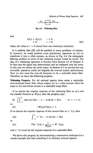 Solution of Wiener-Hop/ Equation 483
r(t)
~a
z(t)
)
Fig. 6.4 Whitening filter.
and
ho(-r) = Kdr(-r), T <::: 0,
= 0, T < 0, (61)
where the value at -r = 0 comes from our continuity restriction.
It is unlikely that (59) will be satisfied in many problems of interest.
If, however, we could perform some preliminary operation on r(t) to
transform it into a white process, as shown in Fig. 6.4, the subsequent
filtering problem in terms of the whitened process would be trivial. The
idea of a whitening operation is familiar from Section 4.3 of Chapter 4.
In that case the signal was deterministic and we whitened only the noise.
In this case we whiten the entire input. In Section 4.3 we proved that any
reversible operation could not degrade the over-all system performance.
Now we also want the over-all processor to be a realizable linear filter.
Therefore we show the following property:
Whitening Property. For all rational spectra there exists a realizable,
time-invariant linear filter whose output z(t) is a white process when the
input is r(t) and whose inverse is a realizable linear filter.
If we denote the impulse response of the whitening filter as w(-r) and
the transfer function as WUw), then the property says:
(i) Is:"'w(u) w(v) K,(-r- u- v) du dv = 8(-r), -00 < T < 00.
or
(ii) IWUw)I2S,(w) = 1.
If we denote the impulse response of the inverse filter as w- 1(-r), then
(iii) J:"' w- 1(u - v) w(v) dv = S(u)
or
(iv)
and w- 1(-r) must be the impulse response of a realizable filter.
We derive this property by demonstrating a constructive technique for a
simple example and then extending it to arbitrary rational spectra.
 