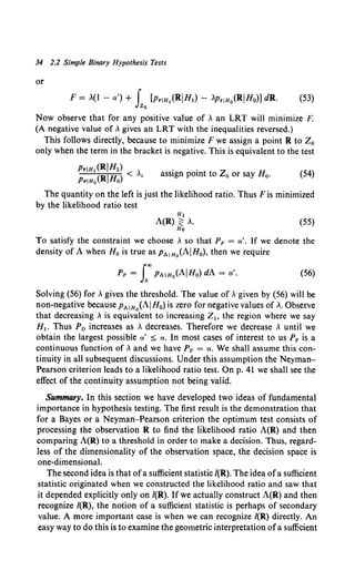 34 2.2 Simple Binary Hypothesis Tests
or
F = .(I -a')+ f [Pr!H1 (RIH1)- APriHo(RIHo)] dR. (53)
Jzo
Now observe that for any positive value of, an LRT will minimize F.
(A negative value of, gives an LRT with the inequalities reversed.)
This follows directly, because to minimize F we assign a point R to Z0
only when the term in the bracket is negative. This is equivalent to the test
Pr!H1 (RIHI) ,
PriHo(RIHo) < '
assign point to Z0 or say H0 • (54)
The quantity on the left is just the likelihood ratio. Thus F is minimized
by the likelihood ratio test
H1
A(R) ~ ,.
Ho
(55)
To satisfy the constraint we choose , so that PF = a'. If we denote the
density of A when H0 is true as PA!Ho(AIH0), then we require
PF = L"'PAIHo(AIHo) dA = a'. (56)
Solving (56) for ,gives the threshold. The value of, given by {56) will be
non-negative because PAIHo(AIHo) is zero for negative values of,. Observe
that decreasing , is equivalent to increasing Z1 , the region where we say
H1 • Thus Pv increases as , decreases. Therefore we decrease , until we
obtain the largest possible a' =:;; a. In most cases of interest to us PF is a
continuous function of, and we have PF = a. We shall assume this con-
tinuity in all subsequent discussions. Under this assumption the Neyman-
Pearson criterion leads to a likelihood ratio test. On p. 41 we shall see the
effect of the continuity assumption not being valid.
Summary. In this section we have developed two ideas of fundamental
importance in hypothesis testing. The first result is the demonstration that
for a Bayes or a Neyman-Pearson criterion the optimum test consists of
processing the observation R to find the likelihood ratio A(R) and then
comparing A(R) to a threshold in order to make a decision. Thus, regard-
less of the dimensionality of the observation space, the decision space is
one-dimensional.
The second idea is that ofa sufficient statistic /(R). The idea ofa sufficient
statistic originated when we constructed the likelihood ratio and saw that
it depended explicitly only on /(R). If we actually construct A(R) and then
recognize /(R), the notion of a sufficient statistic is perhaps of secondary
value. A more important case is when we can recognize /(R) directly. An
easy way to do this is to examine the geometric interpretation ofa sufficient
 