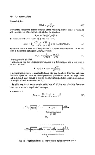 484 6.2 Wiener Filters
Example I. Let
2k
S,(w) = w2 + k2. (62)
We want to choose the transfer function of the whitening filter so that it is realizable
and the spectrum of its output z(t) satisfies the equation
S.(w) = S,(w)l W(jw)J 2 = 1. (63)
To accomplish this we divide S,(w) into two parts,
( vzk)( vzk)
S,(w) = jw + k -jw + k !;:, [G•(jw)][G•(jw)]*. (64)
We denote the first term by G•(jw) because it is zero for negative time. The second
term is its complex conjugate. Clearly, if we let
. 1 jw + k
W(;w) = G•(jw) = V2k ' (65)
then (63) will be satisfied.
We observe that the whitening filter consists of a differentiator and a gain term in
parallel. Because
.y-
w-1(jw) = a•(jw) = ~.
JW + k
(66)
it is clear that the inverse is a realizable linear filter and therefore W(jw) is a legitimate
reversible operation. Thus we could operate on z(t) in either of the two ways shown
in Fig. 6.5 and, as we proved in Section 4.3, if we choose h~(T) in an optimum manner
the output of both systems will be d(t).
In this particular example the selection of W(jw) was obvious. We now
consider a more complicated example.
Example 2. Let
S( ) = c2(jw + a1)(-jw + rx,).
' "' (jw + {31)(- jw + {31)
H~ (jw)
Optimum operation
on z(t)
(a)
(b)
Fig. 6.5 Optimum filter: (a) approach No.1; (b) approach No.2.
(67)
 
