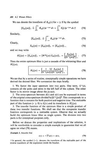 488 6.2 Wiener Filters
We can denote the transform of KrJ2(r) for T ~ 0 by the symbol
[SrJ.z(jw)]+ Q f' KIJ.z(T)e-iw• dT = L"' h~(T)e-1"'' dT.t {74)
Similarly,
(75)
Clearly,
(76)
and we may write
H;(jw) = [S(}.zUw)]+ = [W*(jw) s(}.,(jw)]+ = [[;:~=~·L· (77)
Then the entire optimum filter is just a cascade of the whitening filter and
H;(jw),
H (. ) [ I ] [ S(}.,(jw) ]
0 JW = G+(jw) [G+(jw)]* +•
(78)
We see that by a series of routine, conceptually simple operations we have
derived the desired filter. We summarize the steps briefly.
l. We factor the input spectrum into two parts. One term, G+(s),
contains all the poles and zeros in the left half of the s-plane. The other
factor is its mirror image about the jw-axis.
2. The cross-spectrum between d(t) and z(t) can be expressed in terms
of the original cross-spectrum divided by[G+(jw)]*. This corresponds to a
function that is nonzero for both positive and negative time. The realizable
part of this function (T ~ 0) is h~(T) and its transform is H;(jw).
3. The transfer function of the optimum filter is a simple product of
these two transfer functions. We shall see that the composite transfer
function corresponds to a realizable system. Observe that we actually
build the optimum linear filter as single system. The division into two
parts is for conceptual purposes only.
Before we discuss the properties and implications of the solution, it
will be worthwhile to consider a simple example to guarantee that we all
agree on what (78) means.
Example 3. Assume that
r(t) = VP a(t) + n(t), (79)
t In general, the symbol [-1 + denotes the transform of the realizable part of the
inverse transform of the expression inside the bracket.
 