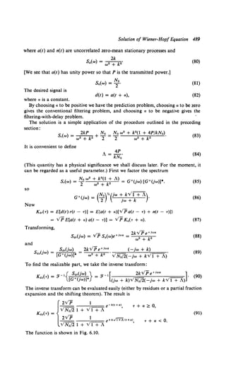 Solution of Wiener-Hop/ Equation 489
where a(t) and n(t) are uncorrelated zero-mean stationary processes and
2k
s.(w) = ~2 + k2. (80)
[We see that a(t) has unity power so that Pis the transmitted power.]
No
Sn(w) = T" (81)
The desired signal is
d(t) = a(t + a), (82)
where a is a constant.
By choosing a to be positive we have the prediction problem, choosing a to be zero
gives the conventional filtering problem, and choosing a to be negative gives the
filtering-with-delay problem.
The solution is a simple application of the procedure outlined in the preceding
section:
S( ) = ~ No= No w2 + k2 (l + 4P/kNo).
r w w2 + k2 + 2 2 w2 + k2
It is convenient to define
A= 4P.
kNo
(83)
(84)
(This quantity has a physical significance we shall discuss later. For the moment, it
can be regarded as a useful parameter.) First we factor the spectrum
(85)
so
G+(jw) = (N0 )Y.(jw +. kYT+A)· (86)
2 }W + k
Now
K.,(r) = E[d(t) r(t - r)] = E{a(t + a)[VP a(t - r) + n(t - r))}
= v:PE[a(t + a) a(t - r)] = ypK.(T + a). (87)
Transforming,
(88)
2kVPe+!wa (-jw + k)
w• + k2 vN0(2(-jw + kV1 +A).
(89)
To find the realizable part, we take the inverse transform:
K () _ :J<- 1{ s.,(jw) } _ :J<- 1 [ 2kv:Pe+!wa ]· (90)
dz T - [G+(jw)]* - (jw + k)VN0/2(-jw + kV1 +A)
The inverse transform can be evaluated easily (either by residues or a partial fraction
expansion and the shifting theorem). The result is
T +a~ 0,
(91)
r +a< 0.
The function is shown in Fig. 6.10.
 