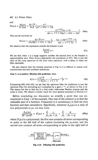 492 6.2 Wiener Filters
This can be rewritten as
. 2kVP e"1"' [ _ (jw + k)e•<ko/f+A-iw>]·
H.(Jw) = (No/2)[w• + k•(I + A)] I k(l + vI + A) (96b)
We observe that the expression outside the bracket is just
s.,(jw) aiw
S,(w) e ·
(97)
We see that when a is a large negative number the second term in the bracket is
approximately zero. Thus H 0 (jw) approaches the expression in (97). This is just the
ratio of the cross spectrum to the total input spectrum, with a delay to make the
filter realizable.
We also observe that the impulse response in Fig. 6.13 is difficult to realize with
conventional network synthesis techniques.
Case 3. e1 is positive: filtering with prediction. Here
. ( 2VP 1 )
h.(-r) = VNo/21 +VI+ A e-k• e-ka, (98)
Comparing (98) with (92), we see that the optimum filter for prediction is just the
optimum filter for estimating a(t) multiplied by a gain e-k•, as shown in Fig. 6.14.
The reason for this is that a(r) is a first order wide-sense Markov process and the
noise is white. We obtain a similar result for more general processes in Section 6.3·
Before concluding our discussion we amplify a point that was en-
countered in Case 1 of the example. One step of the solution is to find the
realizable part of a function. Frequently it is unnecessary to find the time
function and then retransform. Specifically, whenever Sa,Uw) is a ratio of
two polynomials in jw, we may write
s:,(!w) * = F(jw) + i . C; + i .d; '
[G (Jw)] i= 1 jw + P1 ;=l -jw + q;
(99a)
where F(jw) is a polynomial, the first sum contains all terms corresponding
to poles in the left half of the s-plane (ir.cluding the jw-axis), and the
second sum contains all terms corresponding to poles in the right half of
Attenuator
Fig. 6.14 Filtering with prediction.
 