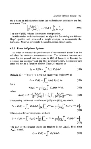 Errors in Optimum Systems 493
the s-plane. In this expanded form the realizable part consists of the first
two terms. Thus
[ Sdr(jw) ] F(. ) ~ C1
[G+(. )]* = }W + L ~+.·
}W + 1=1 }W p,
(99b)
The use of (99b) reduces the required manipulation.
In this section we have developed an algorithm for solving the Wiener-
Hopf equation and presented a simple example to demonstrate the
technique. Next we investigate the resulting mean-square error.
6.2.2 Errors in Optimum Systems
In order to evaluate the performance of the optimum linear filter we
calculate the minimum mean-square error. The minimum mean-square
error for the general case was given in (24) of Property 4. Because the
processes are stationary and the filter is time-invariant, the mean-square
error will not be a function of time. Thus (24) reduces to
gp = Ka(O)- f' ho(-r) Kar(r) dr.
Because ho(r) = 0 for r < 0, we can equally well write (100) as
gp = Ka(O) - J~00
h0 ( r) Kar(r) dr.
Now
where
K () _ ,._ 1 { Sdr(jw) } _ 1 Joo Sdr(jw) ;wtd
az t - :r [G+(jw)]* - 21r -oo [G+(jw)]* e w.
Substituting the inverse transform of (102) into (101), we obtain,
(100)
(101)
(102)
(103)
gP = Ka(O)- J~oo Kar(r) dr[2~ J~oo e1
w' dw· G+~jw) Loo Kaz(t)e-iwt dt].
(104)
Changing orders of integration, we have
gp = Kc~(O) - Loo Kc~z(t) dt [2~J~oo e-iwt dw G+~jw) J~oo Kar(r)eiwt dr].
(105)
The part of the integral inside the brackets is just KJ'.(t). Thus, since
Kc~.(t) is real,
(106)
 