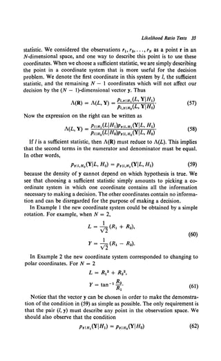 Likelihood Ratio Tests 3S
statistic. We considered the observations r1o r2, ••• , rN as a point r in an
N-dimensional space, and one way to describe this point is to use these
coordinates. When we choose a sufficient statistic, we are simply describing
the point in a coordinate system that is more useful for the decision
problem. We denote the first coordinate in this system by /, the sufficient
statistic, and the remaining N - I coordinates which will not affect our
decision by the (N - I)-dimensional vector y. Thus
A(R) = A(L Y) = PI,YiHl(L, YIHl). (57)
' PI,YIHo(L, YIHo)
Now the expression on the right can be written as
A(L Y) _ PliH1(LiHl)PYii,H1(YIL, H1).
' - PliH0 (LIHo)PYII,Ho(YIL, Ho)
(58)
If I is a sufficient statistic, then A(R) must reduce to A(L). This implies
that the second terms in the numerator and denominator must be equal.
In other words,
(59)
because the density of y cannot depend on which hypothesis is true. We
see that choosing a sufficient statistic simply amounts to picking a co-
ordinate system in which one coordinate contains all the information
necessary to making a decision. The other coordinates contain no informa-
tion and can be disregarded for the purpose of making a decision.
In Example 1 the new coordinate system could be obtained by a simple
rotation. For example, when N = 2,
1
L = v'2' (R1 + R2),
(60)
1
Y = v'2' (R1 - R2).
In Example 2 the new coordinate system corresponded to changing to
polar coordinates. For N = 2
L = R12 + R22,
y = tan-1 R2.
~ ~I)
Notice that the vector y can be chosen in order to make the demonstra-
tion of the condition in (59) as simple as possible. The only requirement is
that the pair (/, y) must describe any point in the observation space. We
should also observe that the condition
PYiH1(YIH1) = PYIHo(YIHo) (62)
 