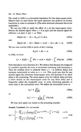 494 6.2 Wiener Filters
The result in (106) is a convenient expression for the mean-square error.
Observe that we must factor the input spectrum and perform an inverse
transform in order to evaluate it. (The same shortcuts discussed above are
applicable.)
We can use (106) to study the effect of a on the mean-square error.
Denote the desired signal when a = 0 as d0(t) and the desired signal for
arbitrary a as da(t) Q d0(t + a). Then
(107a)
and
E[d,.(t) z(t- T)] = E[d0(t +a) z(t- T)] = c/>(T +a). (107b)
We can now rewrite (106) in terms of c/>(T). Letting
Kdz(t) = c/>(t + a) (108a)
in (106), we have
Note that cf>(u) is not a function ofa. We observe that because the integrand
is a positive quantity the error is monotone increasing with increasing a.
Thus the smallest error is achieved when a = -oo (infinite delay) and
increases monotonely to unity as a~ +oo. This result says that for any
desired signal the minimum mean-square error will decrease if we allow
delay in the processing. The mean-square error for infinite delay provides
a lower bound on the mean-square error for any finite delay and is
frequently called the irreducible error. A more interesting quantity in
some cases is the normalized error. We define the normalized error as
or
We may now apply our results to the preceding example.
Example 3 (continued). For our example
~Pna = {
l _ SP } 2 (Jodt e+2k.l'i+At + J~ e-2kt dt),
No (l + V 1 + A) a a
1-SP l ("'e-•"'dt
No (1 + Vl + A)2 Ja '
(109a)
(109b)
a~ 0,
(llO)
a :2:: 0.
 