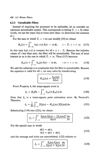 496 6.2 Wiener Filters
6.2.3 Unrealizable Filters
Instead of requiring the processor to be realizable, let us consider an
optimum unrealizable system. This corresponds to letting T1 > t. In other
words, we use the input r(u) at times later than t to determine the estimate
at t.
For the case in which T1 > t we can modify (55) to obtain
Kdr(r) = f"' h0 (t, t-v) Kr(-r - v) dv, t - T1 < -r < oo. (117)
J!-Tt
In this case h0 (t, t-v) is nonzero for all v ~ t - T,. Because this includes
values of v less than zero, the filter will be unrealizable. The case of most
interest to us is the one in which T, = oo. Then (117) becomes
Kdr(-r) = J~.., hou(v)Kr(-r- v)dv, -00 < T < 00. (118)
We add the subscript u to emphasize that the filter is unrealizable. Because
the equation is valid for all -r, we may solve by transforming
H u )- sdT(jw).
ou w - Sr(w)
From Property 4, the mean-square error is
g,. = KiO) - I~.., hou(-r) Kdr(r) d-r.
(119)
(120)
Note that gu is a mean-square point estimation error. By Parseval's
Theorem,
gu = 2~ J~oo [Sd(w) - H0 u(jw) SJ'r(jw)] dw. (121)
Substituting (119) into (121), we obtain
(122)
For the special case in which
d(t) = a(t),
r(t) = a(t) + n(t),
(123)
and the message and noise are uncorrelated, (122) reduces to
(124)
 
