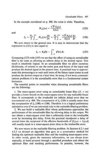 Unrealizable Filters 497
In the example considered on p. 488, the noise is white. Therefore,
H (. ) = VP Sa(w)
ou }W Sr(w) ' (125)
and
g = No Joo H Uw) dw = No Joo VP Sa(w) dw. (l26)
u 2 _00 ou 27T 2 -oo Sr(w) 27T
We now return to the general case. It is easy to demonstrate that the
expression in (121) is also equal to
gu = K11(0) - s:oo I/J2(t) dt. (127)
Comparing (127) with (107) we see that the effect of using an unrealizable
filter is the same as allowing an infinite delay in the desired signal. This
result is intuitively logical. In an unrealizable filter we allow ourselves
(fictitiously, of course) to use the entire past and future of the input and
produce the desired signal at the present time. A practical way to approxi-
mate this processing is to wait until more of the future input comes in and
produce the desired output at a later time. In many, if not most,communi-
cations problems it is the unrealizable error that is a fundamental system
limitation.
The essential points to remember when discussing unrealizable filters
are the following:
1. The mean-square error using an unrealizable linear filter (T1 = oo)
provides a lower bound on the mean-square error for any realizable linear
filter. It corresponds to the irreducible (or infinite delay) error that we
encountered on p. 494. The computation of gu (124) is usually easier than
the computation of gp (100) or (106). Therefore it is a logical preliminary
calculation even if we are interested only in the realizable filtering problem.
2. We can build a realizable filter whose performance approaches the
performance of the unrealizable filter by allowing delay in the output. We
can obtain a mean-square error that is arbitrarily close to the irreducible
error by increasing this delay. From the practical standpoint a delay of
several times the reciprocal of the effective bandwidth of [Sa(w) + Sn(w)]
will usually result in a mean-square error close to the irreducible error.
We now return to the realizable filtering problem. In Sections 6.2.1 and
6.2.2 we devised an algorithm that gave us a constructive method for
finding the optimum realizable filter and the resulting mean-square error.
In other words, given the necessary information, we can always (con-
ceptually, at least) proceed through a specified procedure and obtain the
optimum filter and resulting performance. In practice, however, the
 