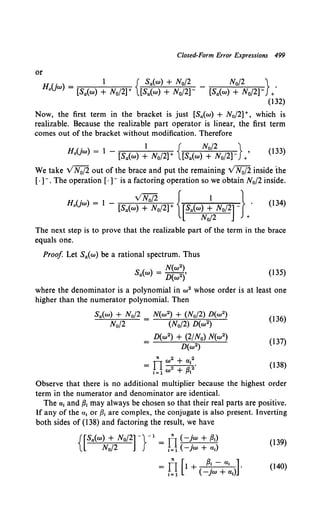 Closed-Form Error Expressions 499
or
HUw _ 1 { Sa(w) + N0/2 _ N0 f2 } .
0 ) - [Sa(w) + No/2]+ [Sa(w) + No/2]- [Sa(w) + No/2]- +
(132)
Now, the first term in the bracket is just [Sa(w) + N0/2] +, which is
realizable. Because the realizable part operator is linear, the first term
comes out of the bracket without modification. Therefore
(' ) 1 { N0 /2 }
Ho jw = l - [Sa(w) + No/2]+ [Sa(w) + No/2] / (133)
We take VN0/2 out of the brace and put the remaining VN0/2 inside the
[·]-. The operation [·]- is a factoring operation so we obtain N0 /2 inside.
. v'N;fi { 1 }
HaUw) = l - [Sa(w) + No/2]+ [Sa(w) + No/2] (l 34)
N0/2 +
The next step is to prove that the realizable part of the term in the brace
equals one.
Proof Let Sa(w) be a rational spectrum. Thus
N(w2)
Sa(w) = D(w2)' (135)
where the denominator is a polynomial in w 2 whose order is at least one
higher than the numerator polynomial. Then
N(w2) + (N0/2) D(w2)
(N0 /2) D(w2)
D(w2) + (2/N0) N(w2)
D(w2)
(136)
(137)
(138)
Observe that there is no additional multiplier because the highest order
term in the numerator and denominator are identical.
The a1 and {31 may always be chosen so that their real parts are positive.
If any of the a1 or {31 are complex, the conjugate is also present. Inverting
both sides of (138) and factoring the result, we have
{[Sa(w) + N0/2] -}-1
= rl(-!w + f3t) (139)
N0/2 1= 1 ( -jw + a 1)
= fJ [l + (!;w-+a~iJ (140)
 