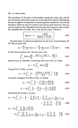 500 6.2 Wiener Filters
The transform of all terms in the product except the unity term will be
zero for positive time (their poles are in the right-halfs-plane). Multiplying
the terms together corresponds to convolving their transforms. Convolving
functions which are zero for positive time always gives functions that are
zero for positive time. Therefore only the unity term remains when we take
the realizable part of (140). This is the desired result. Therefore
(141)
The next step is to derive an expression for the error. From Property 4C
(27-28) we know that
t. - No I' h ( ) - No I' h ( ) t:o Noh (O+
SP - 2 ,~I[! o f, T - 2 ,!.r:!+ oE - 2 o ) (142)
for the time-invariant case. We also know that
fro Ho(jw) dw = h0 (0+) + h0 (0-) = ho(Q+), 043)
-co 27T 2 2
because h0(T) is realizable. Combining (142) and (143), we obtain
~P = No J~co Ho(jw) ~:· (144)
Using (141) in (144), we have
gp = No Jco (t _{[Sa(w) + No/2] +}-1
) dw. 045)
-co N0/2 27T
Using the conjugate of (139) in (145), we obtain
~P = No Jco [1 - fr (!w + /3;)] dw, (146)
- co ;~ 1 (jw + a;) 27T
~P = No J"' [1 - TI (1 + ~; -a;)] dw. (147)
_ "' i ~ 1 ;w + a; 27T
Expanding the product, we have
"~ " " Yt;
J
co { [ n a n n
gP =No -oo l - l + i~jw +a;+ i~ i~1 (jw + a;)(jw +a;)
(148)
-No L L . Yii_ + L L L ... ~- (149)
J"' [n n n n n Jd
-co t~1 1~1 (Jw + a;)(jw +a;) t~1 1~1 k~1 27T
 