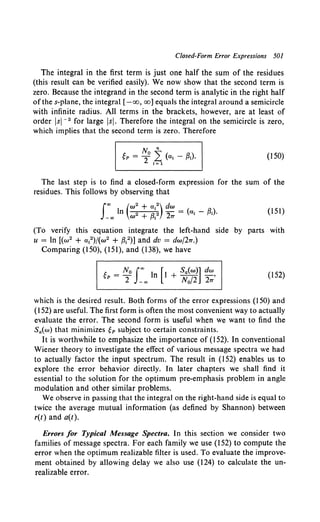 Closed-Form Error Expressions 501
The integral in the first term is just one half the sum of the residues
(this result can be verified easily). We now show that the second term is
zero. Because the integrand in the second term is analytic in the right half
of the s-plane, the integral [-oo, oo] equals the integral around a semicircle
with infinite radius. All terms in the brackets, however, are at least of
order lsi- 2 for large lsi. Therefore the integral on the semicircle is zero,
which implies that the second term is zero. Therefore
No n
~P = 2 L (a; - {3;).
t= 1
(I 50)
The last step is to find a closed-form expression for the sum of the
residues. This follows by observing that
(To verify this equation integrate the left-hand
u = In [(w2 + a;2)/(w2 + {3;2)] and dv = dwj2TT.)
Comparing (150), (151), and (138), we have
1:. _ N 0 I"' l [t Sa(w)] dw
~P-- n + -- -,
2 - oo N0 /2 2TT
(151)
side by parts with
(!52)
which is the desired result. Both forms of the error expressions (150) and
(152) are useful. The first form is often the most convenient way to actually
evaluate the error. The second form is useful when we want to find the
Sa(w) that minimizes ep subject to certain constraints.
It is worthwhile to emphasize the importance of (152). In conventional
Wiener theory to investigate the effect of various message spectra we had
to actually factor the input spectrum. The result in (152) enables us to
explore the error behavior directly. In later chapters we shall find it
essential to the solution for the optimum pre-emphasis problem in angle
modulation and other similar problems.
We observe in passing that the integral on the right-hand side is equal to
twice the average mutual information (as defined by Shannon) between
r(t) and a(t).
Errors for Typical Message Spectra. In this section we consider two
families of message spectra. For each family we use (152) to compute the
error when the optimum realizable filter is used. To evaluate the improve-
ment obtained by allowing delay we also use (124) to calculate the un-
realizable error.
 