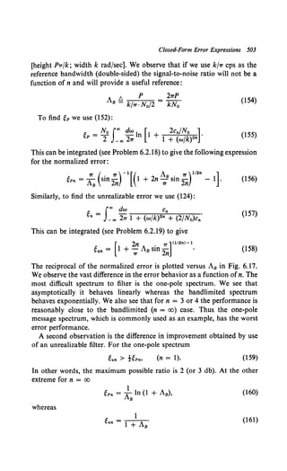 Closed-Form Error Expressions 503
[height P1r{k; width k radfsec]. We observe that if we use k/1r cps as the
reference bandwidth (double-sided) the signal-to-noise ratio will not be a
function of n and will provide a useful reference:
As!:::. p = 21TP.
- k/1r ·N0 /2 kNo
(154)
To find eP we use (152):
t: N0 Joo dw I [ 2c,.{N0 ]
~>P = T _oo 27T n 1 + 1 + (wfk)2" •
(155)
This can be integrated (see Problem 6.2.18) to give the following expression
for the normalized error:
ep,. = ;s(sin ;,) - 1
[ ( 1 + 2n ~s sin ;,)112
" - 1]. (156)
Similarly, to find the unrealizable error we use (124):
Joo dw C
eu = _ oo 21r 1 + (w/k)2"  (2/No)c,.·
(157)
This can be integrated (see Problem 6.2.19) to give
[
2n 1T ] <1t2n>- 1
eu.. = 1 + -:;; As sin 2n · (158)
The reciprocal of the normalized error is plotted versus As in Fig. 6.17.
We observe the vast difference in the error behavior as a function ofn. The
most difficult spectrum to filter is the one-pole spectrum. We see that
asymptotically it behaves linearly whereas the bandlimited spectrum
behaves exponentially. We also see that for n = 3 or 4 the performance is
reasonably close to the bandlimited (n = oo) case. Thus the one-pole
message spectrum, which is commonly used as an example, has the worst
error performance.
A second observation is the difference in improvement obtained by use
of an unrealizable filter. For the one-pole spectrum
(n = 1). (159)
In other words, the maximum possible ratio is 2 (or 3 db). At the other
extreme for n = oo
(160)
whereas
(161)
 