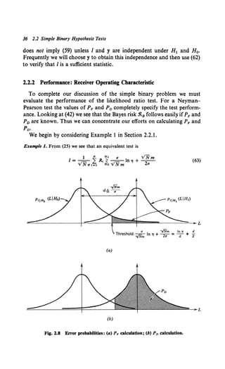 J6 2.2 Simple Binary Hypothesis Tests
does not imply (59) unless I and y are independent under H1 and H0•
Frequently we will choose y to obtain this independence and then use (62)
to verify that I is a sufficient statistic.
2.2.2 Performance: Receiver Operating Characteristic
To complete our discussion of the simple binary problem we must
evaluate the performance of the likelihood ratio test. For a Neyrnan-
Pearson test the values of PF and PD completely specify the test perform-
ance. Looking at (42) we see that the Bayes risk .'R.8 follows easily ifPF and
PD are known. Thus we can concentrate our efforts on calculating PF and
PD.
We begin by considering Example I in Section 2.2.1.
Example I. From (25) we see that an equivalent test is
1 N H1 a VNm
I=--=- L R, ~ -=-ln'l + --·
VNat=l HoVNm 2a
(63)
u -../Nm In 11 d
Threshold: -./Nm In 'II + 2<1 = d + 2
(a)
(b)
Fig. 1.8 Error probabilities: (a) PF calculation; (b) Pv calculation.
 