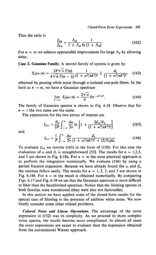 Closed-Form Error Expressions 505
Thus the ratio is
eun Js 1
ePn = I + JB In (I + Js).
(162)
For n = oo we achieve appreciable improvement for large J8 by allowing
delay.
Case 2. Gaussian Family. A second family of spectra is given by
S . ) _ 2Py; r(n) 1 t::,. dn
a(w.n - kvn r(n- !) (I + w2fnP)n- (l + w2fnP)n'
(163)
obtained by passing white noise through n isolated one-pole filters. In. the
limit as n ~ oo, we have a Gaussian spectrum
I. < ) 2v; 2[k2
1m Sa w:n = -k Pe-"' .
n-ao
(164)
The family of Gaussian spectra is shown in Fig. 6.18. Observe that for
n = I the two cases are the same.
The expressions for the two errors of interest are
(165)
and
l Jao dw dn
gun= p -ao 27T (I + w2jnk2)n + (2/No)dn.
(166)
To evaluate gPn we rewrite (165) in the form of (150). For this case the
evaluation of a 1 and {31 is straightforward [53]. The results for n = 1,2,3,
and 5 are shown in Fig. 6.I9a. For n = oo the most practical approach is
to perform the integration numerically. We evaluate (166) by using a
partial fraction expansion. Because we have already found the a1 and P~o
the residues follow easily. The results for n = 1, 2, 3, and 5 are shown in
Fig. 6.l9b. For n = oo the result is obtained numerically. By comparing
Figs. 6.17 and Fig. 6.19 we see that the Gaussian spectrum is more difficult
to filter than the bandlimited spectrum. Notice that the limiting spectra in
both families were nonrational (they were also not factorable).
In this section we have applied some of the closed-form results for the
special case of filtering in the presence of additive white noise. We now
briefly consider some other related problems.
Colored Noise and Linear Operations. The advantage of the error
expression in (152) was its simplicity. As we proceed to more complex
noise spectra, the results become more complicated. In almost all cases
the error expressions are easier to evaluate than the expression obtained
from the conventional Wiener approach.
 