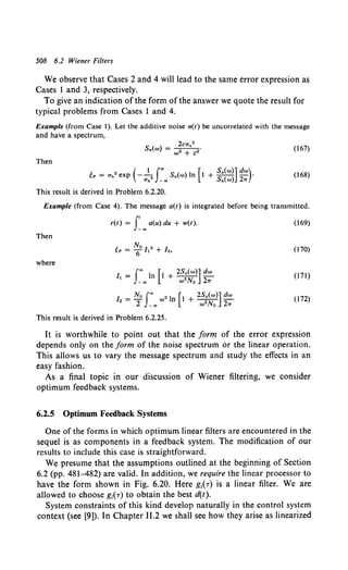 508 6.2 Wiener Filters
We observe that Cases 2 and 4 will lead to the same error expression as
Cases 1 and 3, respectively.
To give an indication ofthe form ofthe answer we quote the result for
typical problems from Cases 1 and 4.
Example (from Case 1). Let the additive noise n(t} be uncorre1ated with the message
and have a spectrum,
(167)
Then
eP = an2
exp (- a~• roo Sn(w} In [1 + ~:~:n ~:)· (168)
This result is derived in Problem 6.2.20.
Example (from Case 4). The message a(t) is integrated before being transmitted.
r(t) = f oo a(u) du + w(t). (169)
Then
(170)
where
I _ foo I [1 2Sa(w}] dw
~- n +---•
- oo w 2 No 21T
(171)
12 = N0 foo w• In [I + 2S;(w}] dw.
2 -oo wNo 21T
(172)
This result is derived in Problem 6.2.25.
It is worthwhile to point out that the form of the error expression
depends only on the form of the noise spectrum or the linear operation.
This allows us to vary the message spectrum and study the effects in an
easy fashion.
As a final topic in our discussion of Wiener filtering, we consider
optimum feedback systems.
6.2.5 Optimum Feedback Systems
One of the forms in which optimum linear filters are encountered in the
sequel is as components in a feedback system. The modification of our
results to include this case is straightforward.
We presume that the assumptions outlined at the beginning of Section
6.2 (pp. 481-482) are valid. In addition, we require the linear processor to
have the form shown in Fig. 6.20. Here g1(r) is a linear filter. We are
allowed to choose g1(r) to obtain the best d(t).
System constraints of this kind develop naturally in the control system
context (see [9]). In Chapter 11.2 we shall see how they arise as linearized
 