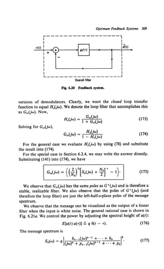 Optimum Feedback Systems 509
r-----------------l
I I
I I
r(t) I 1d(t)
I + I
I I
I I
I I
I I
I I
L _________________ j
Overall filter
Fig. 6.20 Feedback system.
versions of demodulators. Clearly, we want the closed loop transfer
function to equal H0 Uw). We denote the loop filter that accomplishes this
as G10Uw). Now,
HU) = GzoUw)
o w 1 + GzoUw)
(173)
Solving for G10Uw),
(174)
For the general case we evaluate H0 Uw) by using (78) and substitute
the result into (174).
For the special case in Section 6.2.4, we may write the answer directly.
Substituting (141) into (174), we have
(175)
We observe that G10Uw) has the same poles as G+Uw) and is therefore a
stable, realizable filter. We also observe that the poles of G+Uw) (and
therefore the loop filter) are just the left-half-s-plane poles of the message
spectrum.
We observe that the message can be visualized as the output of a linear
filter when the input is white noise. The general rational case is shown in
Fig. 6.2la. We control the power by adjusting the spectral height of u(t):
E[u(t) u(T)] ~ q 8(t - T). (176)
The message spectrum is
(177)
 