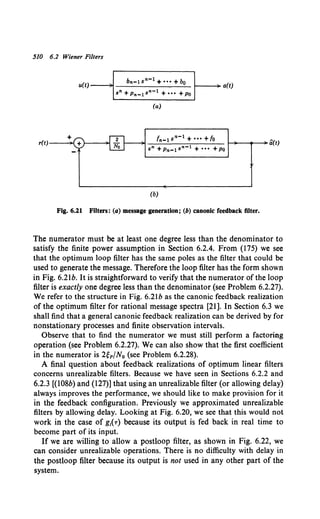 510 6.2 Wiener Filters
bn-1 sn-1 +••• +bo
u(t) ~ 1---~ a(t)
+
r(t)--;>o(
sn + Pn-1 sn-1 + ••• +Po
(a)
fn -1 sn-1 + ••• +~0
_...:.:_~-----;----
11 - ~---.-~fi(t)
sn + Pn-1 sn-1 + ••• +Po
(b)
Fig. 6.21 Filters: (a) message generation; (b) canonic feedback filter.
The numerator must be at least one degree less than the denominator to
satisfy the finite power assumption in Section 6.2.4. From (175) we see
that the optimum loop filter has the same poles as the filter that could be
used to generate the message. Therefore the loop filter has the form shown
in Fig. 6.2lb. It is straightforward to verify that the numerator of the loop
filter is exactly one degree less than the denominator (see Problem 6.2.27).
We refer to the structure in Fig. 6.2lb as the canonic feedback realization
of the optimum filter for rational message spectra [21 ]. In Section 6.3 we
shall find that a general canonic feedback realization can be derived by for
nonstationary processes and finite observation intervals.
Observe that to find the numerator we must still perform a factoring
operation (see Problem 6.2.27). We can also show that the first coefficient
in the numerator is 2~pjN0 (see Problem 6.2.28).
A final question about feedback realizations of optimum linear filters
concerns unrealizable filters. Because we have seen in Sections 6.2.2 and
6.2.3 [(108b) and (127)] that using an unrealizable filter (or allowing delay)
always improves the performance, we should like to make provision for it
in the feedback configuration. Previously we approximated unrealizable
filters by allowing delay. Looking at Fig. 6.20, we see that this would not
work in the case of g1
(T) because its output is fed back in real time to
become part of its input.
If we are willing to allow a postloop filter, as shown in Fig. 6.22, we
can consider unrealizable operations. There is no difficulty with delay in
the postloop filter because its output is not used in any other part of the
system.
 