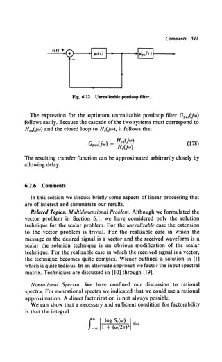 Comments 511
r(t) +
Fig. 6.22 Unrealizable postloop filter.
The expression for the optimum unrealizable postloop filter GpuoCJw)
follows easily. Because the cascade of the two systems must correspond to
HauUw) and the closed loop to H0 (jw), it follows that
G U ) = Hou(jw).
puo W Ha(jw) (178)
The resulting transfer function can be approximated arbitrarily closely by
allowing delay.
6.2.6 Comments
In this section we discuss briefly some aspects of linear processing that
are of interest and summarize our results.
Related Topics. Multidimensional Problem. Although we formulated the
vector problem in Section 6.1, we have considered only the solution
technique for the scalar problem. For the unrealizable case the extension
to the vector problem is trivial. For the realizable case in which the
message or the desired signal is a vector and the received waveform is a
scalar the solution technique is an obvious modification of the scalar
technique. For the realizable case in which the received signal is a vector,
the technique becomes quite complex. Wiener outlined a solution in [I]
which is quite tedious. In an alternate approach we factor the input spectral
matrix. Techniques are discussed in [10] through [19].
Nonrational Spectra. We have confined our discussion to rational
spectra. For nonrational spectra we indicated that we could use a rational
approximation. A direct factorization is not always possible.
We can show that a necessary and sufficient condition for factorability
is that the integral
J"' 'log Sr(w) Id
_"' l + (w/27T)2 w
 
