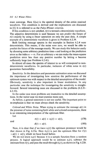 512 6.2 Wiener Filters
must converge. Here S,(w) is the spectral density of the entire received
waveform. This condition is derived and the implications are discussed
in [I]. It is referred to as the Paley- Wiener criterion.
If this condition is not satisfied, r(t) is termed a deterministic waveform.
The adjective deterministic is used because we can predict the future of
r(t) exactly by using a linear operation on only the past data. A simple
example of a deterministic waveform is given in Problem 6.2.39.
Both limiting message spectra in the examples in Section 6.2.4 were
deterministic. This means, if the noise were zero, we would be able to
predict the future of the message exactly. We can study this beha~ior easily
by choosing some arbitrary prediction time a and looking at the prediction
error as the index n ~ oo. For an arbitrary a we can make the mean-square
prediction error less than any positive number by letting n become
sufficiently large (see Problem 6.2.41).
In almost all cases the spectra of interest to us will correspond to non-
deterministic waveforms. In particular, inclusion of white noise in r(t)
guarantees factorability.
Sensitivity. In the detection and parameter estimation areas we discussed
the importance of investigating how sensitive the performance of the
optimum system was with respect to the detailed assumptions of the model.
Obviously, sensitivity is also important in linear modulation. In any
particular case the technique for investigating the sensitivity is straight-
forward. Several interesting cases are discussed in the problems (6.2.31-
6.2.33).
In the scalar case most problems are insensitive to the detailed assump-
tions. In the vector case we must exercise more care.
As before, a general statement is not too useful. The important point to
re-emphasize is that we must always check the sensitivity.
Colored and White Noise. When trying to estimate the message a(t) in
the presence of noise containing both white and colored components, there
is an interesting interpretation of the optimum filter.
Let
and
r(t) = a(t) + nc(t) + w(t),
d(t) = a(t).
(179)
(180)
Now, it is clear that if we knew nc(t) the optimum processor would be
that shown in Fig. 6.23a. Here h0(T) is just the optimum filter for r'(t)
=a(t) + w(t), which we have found before.
We do not know nc(t) because it is a sample function from a random
process. A logical approach would be to estimate nc(t), subtract the
estimate from r(t), and pass the result through h0( T ), as shown in Fig. 6.23b.
 