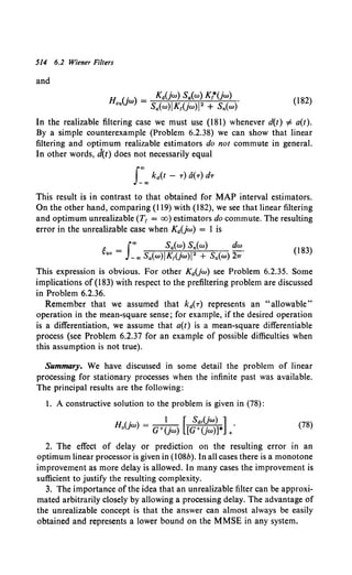 514 6.2 Wiener Filters
and
H (j ) = Ka(jw) Sa(w) Kr*(jw) .
ou w Sa(w)JK1(jw)J 2 + Sn(w)
(182)
In the realizable filtering case we must use (181) whenever d(t) # a(t).
By a simple counterexample (Problem 6.2.38) we can show that linear
filtering and optimum realizable estimators do not commute in general.
In other words, d(t) does not necessarily equal
This result is in contrast to that obtained for MAP interval estimators.
On the other hand, comparing (119) with (182), we see that linear filtering
and optimum unrealizable (T1 = oo) estimators do commute. The resulting
error in the unrealizable case when KaUw) = I is
g = J"" Sa(w) Sn(w) dw.
uo -co Sa(w)JK1(jw)IZ + Sn(w) h
(183)
This expression is obvious. For other Kd(jw) see Problem 6.2.35. Some
implications of (183) with respect to the prefiltering problem are discussed
in Problem 6.2.36.
Remember that we assumed that ka(T) represents an "allowable"
operation in the mean-square sense; for example, if the desired operation
is a differentiation, we assume that a(t) is a mean-square differentiable
process (see Problem 6.2.37 for an example of possible difficulties when
this assumption is not true).
Summary. We have discussed in some detail the problem of linear
processing for stationary processes when the infinite past was available.
The principal results are the following:
1. A constructive solution to the problem is given in (78):
Ho(jw) = a+~jw) [[g:<Y=~*] +.
(78)
2. The effect of delay or prediction on the resulting error in an
optimum linear processor is given in (108b). In all cases there is a monotone
improvement as more delay is allowed. In many cases the improvement is
sufficient to justify the resulting complexity.
3. The importance of the idea that an unrealizable filter can be approxi-
mated arbitrarily closely by allowing a processing delay. The advantage of
the unrealizable concept is that the answer can almost always be easily
obtained and represents a lower bound on the MMSE in any system.
 