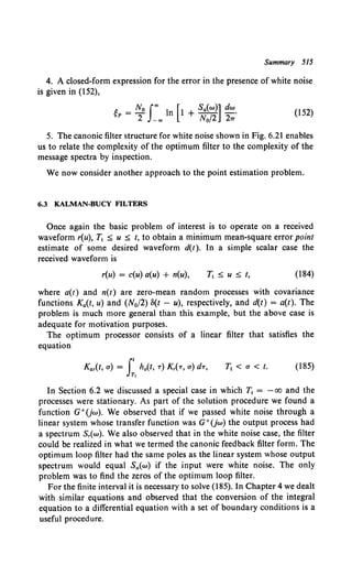 Summary 515
4. A closed-form expression for the error in the presence of white noise
is given in (152),
i: _ No Joo l [l Sa{w)] dw
~P-- n + -- -·
2 - oo N0 /2 27T
(152)
5. The canonic filter structure for white noise shown in Fig. 6.21 enables
us to relate the complexity of the optimum filter to the complexity of the
message spectra by inspection.
We now consider another approach to the point estimation problem.
6.3 KALMAN-BUCY FILTERS
Once again the basic problem of interest is to operate on a received
waveform r(u), T1 ~ u ~ t, to obtain a minimum mean-square error point
estimate of some desired waveform d(t). In a simple scalar case the
received waveform is
r(u) = c(u) a(u) + n(u), (184)
where a(t) and n(t) are zero-mean random processes with covariance
functions Ka(t, u) and (N0/2) 8(t - u), respectively, and d(t) = a(t). The
problem is much more general than this example, but the above case is
adequate for motivation purposes.
The optimum processor consists of a linear filter that satisfies the
equation
T1 < a< t. (185)
In Section 6.2 we discussed a special case in which T1 = - oo and the
processes were stationary. As part of the solution procedure we found a
function G+(jw). We observed that if we passed white noise through a
linear system whose transfer function was G+(jw) the output process had
a spectrum Sr(w). We also observed that in the white noise case, the filter
could be realized in what we termed the canonic feedback filter form. The
optimum loop filter had the same poles as the linear system whose output
spectrum would equal Sa(w) if the input were white noise. The only
problem was to find the zeros of the optimum loop filter.
For the finite interval it is necessary to solve (185). In Chapter 4 we dealt
with similar equations and observed that the conversion of the integral
equation to a differential equation with a set of boundary conditions is a
useful procedure.
 
