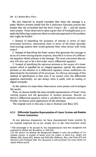 516 6.3 Kalman-Bucy Filters
We also observed in several examples that when the message is a
scalar Markov process [recall that for a stationary Gaussian process this
implies that the covariance had the form A exp (-Bit- ul)] the results
were simpler. These observations (plus a great deal of hindsight) lead us to
make the following conjectures about an alternate approach to the problem
that might be fruitful:
I. Instead of describing the processes of interest in terms of their
covariance functions, characterize them in terms of the linear (possibly
time-varying) systems that would generate them when driven with white
noise.t
2. Instead of describing the linear system that generates the message in
terms of a time-varying impulse response, describe it in terms of a differen-
tial equation whose solution is the message. The most convenient descrip-
tion will turn out to be a first-order vector differential equation.
3. Instead of specifying the optimum estimate as the output of a linear
system which is specified by an integral equation, specify the optimum
estimate as the solution to a differential equation whose coefficients are
determined by the statistics of the processes. An obvious advantage of this
method of specification is that even if we cannot solve the differential
equation analytically, we can always solve it easily with an analog or
digital computer.
In this section we make these observations more precise and investigate
the results.
First, we discuss briefly the state-variable representation of linear, time-
varying systems and the generation of random processes. Second, we
derive a differential equation which is satisfied by the optimum estimate.
Finally, we discuss some applications of the technique.
The original work in this area is due to Kalman and Bucy [23].
6.3.1 Differential Equation Representation of Linear Systems and Random
Process Generationt
In our previous discussions we have characterized linear systems by
an impulse response h(t, u) [or simply h(-r) in the time-invariant case].
t The advantages to be accrued by this characterization were first recognized and
exploited by Dolph and Woodbury in 1949 [22].
t In this section we develop the background needed to solve the problems of im-
mediate interest. A number of books cover the subject in detail (e.g., Zadeh and
DeSoer [24], Gupta [25], Athans and Falb [26], DeRusso, Roy, and Close [27] and
Schwartz and Friedland [28]. Our discussion is self-contained, but some results are
stated without proof.
 