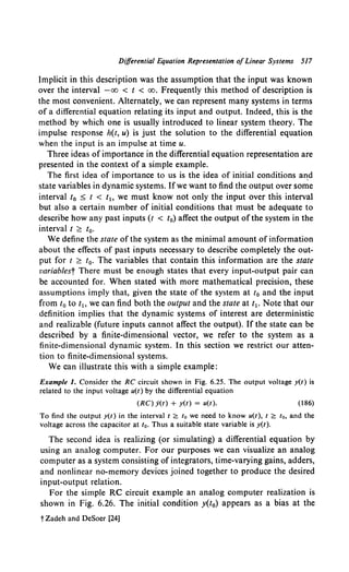 Differential Equation Representation ofLinear Systems 517
Implicit in this description was the assumption that the input was known
over the interval -oo < t < oo. Frequently this method of description is
the most convenient. Alternately, we can represent many systems in terms
of a differential equation relating its input and output. Indeed, this is the
method by which one is usually introduced to linear system theory. The
impulse response h(t, u) is just the solution to the differential equation
when the input is an impulse at time u.
Three ideas of importance in the differential equation representation are
presented in the context of a simple example.
The first idea of importance to us is the idea of initial conditions an_d
state variables in dynamic systems. Ifwe want to find the output over some
interval t0 :S t < t1o we must know not only the input over this interval
but also a certain number of initial conditions that must be adequate to
describe how any past inputs (t < t0) affect the output ofthe system in the
interval t ?.: t0•
We define the state of the system as the minimal amount of information
about the effects of past inputs necessary to describe completely the out-
put for t ?.: t0 • The variables that contain this information are the state
variablest There must be enough states that every input-output pair can
be accounted for. When stated with more mathematical precision, these
assumptions imply that, given the state of the system at t0 and the input
from t0 to t1o we can find both the output and the state at t1• Note that our
definition implies that the dynamic systems of interest are deterministic
and realizable (future inputs cannot affect the output). If the state can be
described by a finite-dimensional vector, we refer to the system as a
finite-dimensional dynamic system. In this section we restrict our atten-
tion to finite-dimensional systems.
We can illustrate this with a simple example:
Example I. Consider the RC circuit shown in Fig. 6.25. The output voltage y(t) is
related to the input voltage u(t) by the differential equation
(RC) y(t) + y(t) = u(t). (186)
To find the output y(l) in the interval I ~ to we need to know u(t), I ~ to, and the
voltage across the capacitor at t0 • Thus a suitable state variable is y(t).
The second idea is realizing (or simulating) a differential equation by
using an analog computer. For our purposes we can visualize an analog
computer as a system consisting of integrators, time-varying gains, adders,
and nonlinear no-memory devices joined together to produce the desired
input-output relation.
For the simple RC circuit example an analog computer realization is
shown in Fig. 6.26. The initial condition y(t0) appears as a bias at the
t Zadeh and DeSoer [24]
 