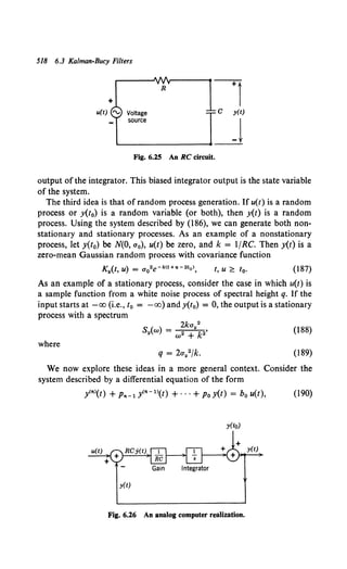 518 6.3 Kalman-Bucy Filters
+
u(t) 'V Voltage
source
R
Fig. 6.25 An RC circuit.
output of the integrator. This biased integrator output is the state variable
of the system.
The third idea is that of random process generation. If u(t) is a random
process or y(t0) is a random variable (or both), then y(t) is a random
process. Using the system described by (186), we can generate both non-
stationary and stationary processes. As an example of a nonstationary
process, let y(t0) be N(O, a0), u(t) be zero, and k = 1/RC. Then y(t) is a
zero-mean Gaussian random process with covariance function
t, u ;?; t0 • (187)
As an example of a stationary process, consider the case in which u(t) is
a sample function from a white noise process of spectral height q. If the
input starts at -oo (i.e., t0 = -oo) and y(t0) = 0, the output is a stationary
process with a spectrum
where
2ka 2
Sy{w) = 2 Y k2'
w +
(188)
(189)
We now explore these ideas in a more general context. Consider the
system described by a differential equation of the form
y<">(t) + P11-1 y<"- 1>(t) +···+Po y(t) = bo u(t), (190)
y(to)
Gain Integrator
y(t)
Fig. 6.26 An analog computer realization.
 