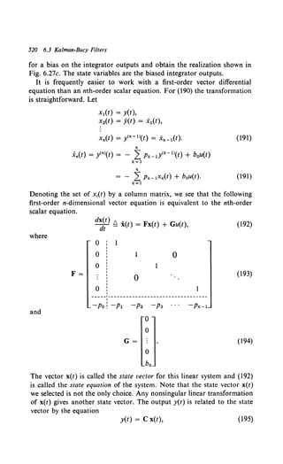 520 6.3 Kalman-Bucy Filters
for a bias on the integrator outputs and obtain the realization shown in
Fig. 6.27c. The state variables are the biased integrator outputs.
It is frequently easier to work with a first-order vector differential
equation than an nth-order scalar equation. For (190) the transformation
is straightforward. Let
x1(t) = y(t),
x2(t) = y(t) = x1(t),
(191)
n
.X'n(t) = y<n>(t) = - 2: Pk-dk-ll(t) + hou(t)
k=l
n
= - L Pk-lxk(t) + bou(t). (191)
k=l
Denoting the set of x;(t) by a column matrix, we see that the following
first-order n-dimensional vector equation is equivalent to the nth-order
scalar equation.
where
F=
and
d~~t) ~ i(t) = Fx(t) + Gu(t),
0
0
0
0 :
I
0
0
-----1---------------------------------
1
-Po! -pl -p2 -pa -Pn-1
G=
0
0
0
ho
(192)
(193)
(194)
The vector x(t) is called the state vector for this linear system and (192)
is called the state equation of the system. Note that the state vector x(t)
we selected is not the only choice. Any nonsingular linear transformation
of x(t) gives another state vector. The output y(t) is related to the state
vector by the equation
y(t) = C x(t), (195)
 