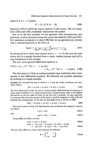 Differential Equation Representation ofLinear Systems 521
where Cis a 1 x n matrix
c = [1 : 0: 0: 0 ... 0]. (196)
Equation (195) is called the output equation of the system. The two equa-
tions (192) and (195) completely characterize the system.
Just as in the first example we can generate both nonstationary and
stationary random processes using the system described by (192) and (195).
For stationary processes it is clear (190) that we can generate any process
with a rational spectrum in the form of
k
Sy(w) = d2nW2n + d2n-2W2n-2 + ... + do
(197)
by letting u(t) be a white noise process and t0 = -oo. In this case the state
vector x(t) is a sample function from a vector random process and y(t) is
one component of this process.
The next more general differential equation is
y<nl(t) + Pn-1 y<n-1l(t) + ... +Po y(t)
= bn-1 u<n- 1l(t) +···+ bou(t). (198)
The first step is to find an analog computer-type realization that corre-
sponds to this differential equation. We illustrate one possible technique
by looking at a simple example.
Example 2A. Consider the case in which n = 2 and the initial conditions are zero.
Then (198) is
y(t) + P1 y(t) + Po y(t) = b1 li(t) + b0 u(t). (199)
Our first observation is that we want to avoid actually differentiating u(t) because in
many cases of interest it is a white noise process. Comparing the order of the highest
derivatives on the two sides of (199), we see that this is possible. An easy approach
is to assume that li(t) exists as part of the input to the first integrator in Fig. 6.28 and
examine the consequences. To do this we rearrange terms as shown in (200):
[ji(t) - b1 li(t)] + P1 y(t) +Po y(t) = bo u(t). (200)
The result is shown in Fig. 6.28. Defining the statevariablesas the integrator outputs,
we obtain
x1(t) = y(t)
and
x 2(t) = y(t) - b1 u(t).
Using (200) and (201), we have
i1(t) = x.(t) + b1 u(t)
x.(t) = -Po x1(t) - P1 (x.(t) + b1 u(t)) + bo u(t)
= -Po x1(t) - P1 x.(t) + (bo - b1P1) u(t).
We can write (202) as a vector state equation by defining
F= [_:o -lpJ
(201a)
(201b)
(202a)
(202b)
(203a)
 