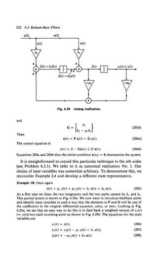 522 6.3 Kalman-Bucy Filters
u(t) u(t)
u(t) u(t)
X!(t) = y(t)
Fig. 6.28 Analog realization.
and
(203b)
Then
x(t) = F x(t) + G u(t). (204a)
The output equation is
y(t) = [1 ; O]x(t) £ C x(t). (204b)
Equations 204a and 204b plus the initial condition x(t0) = 0 characterize the system.
It is straightforward to extend this particular technique to the nth order
(see Problem 6.3.1). We refer to it as canonical realization No. I. Our
choice of state variables was somewhat arbitrary. To demonstrate this, we
reconsider Example 2A and develop a different state representation.
Example 2B. Once again
ji(t) + P1 y(t) +Po y(t) = b1 li(t) + b0 u(t). (205)
As a first step we draw the two integrators and the two paths caused by b1 and bo.
This partial system is shown in Fig. 6.29a. We now want to introduce feedback paths
and identify state variables in such a way that the elements in F and G will be one of
the coefficients in the original differential equation, unity, or zero. Looking at Fig.
6.29a, we see that an easy way to do this is to feed back a weighted version of x1(t)
( = y(t)) into each summing point as shown in Fig. 6.29b. The equations for the state
variables are
X1(t) = y(t),
i1(t) = x.(t) - P1 y(t) + b1 u(t),
x.(t) = -po y(t) + bo u(t).
(206)
(207)
(208)
 