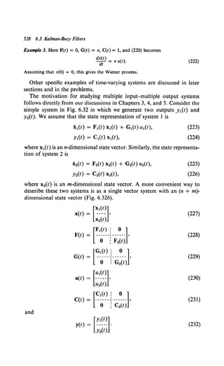 528 6.3 Ka/man-Bucy Filters
Example 3. Here F(t) = 0, G(t) = u, C(t) = 1, and (220) becomes
d~~) = u u(t). (222)
Assuming that x(O) = 0, this gives the Wiener process.
Other specific examples of time-varying systems are discussed in later
sections and in the problems.
The motivation for studying multiple input-multiple output systems
follows directly from our discussions in Chapters 3, 4, and 5. Consider the
simple system in Fig. 6.32 in which we generate two outputs .Y1(t) and
y2(t). We assume that the state representation of system I is
i 1(t) = F1(t) x1(t) + G1(t) u1(t),
YI(t) = C1(t) x1(t),
(223)
(224)
where x1(t) is ann-dimensional state vector. Similarly, the state representa-
tion of system 2 is
x2(t) = F2(t) x2(t) + G2(t) u2(t),
Y2(t) = C2(t) x2(t),
(225)
(226)
where x2(t) is an m-dimensional state vector. A more convenient way to
describe these two systems is as a single vector system with an (n + m)-
dimensional state vector (Fig. 6.32b).
(227)
(228)
(229)
(230)
(231)
and
(232)
 