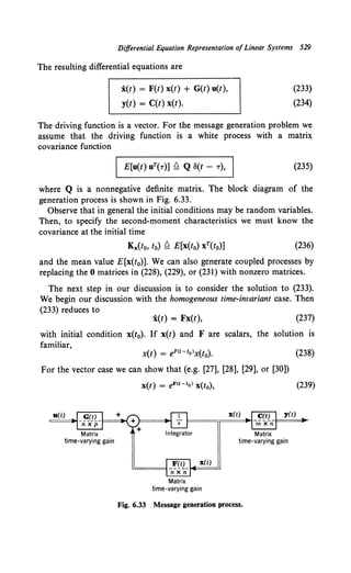 Differential Equation Representation ofLinear Systems 529
The resulting differential equations are
:i(t) = F(t) x(t) + G(t) u(t),
y(t) = C(t) x(t).
(233}
(234)
The driving function is a vector. For the message generation problem we
assume that the driving function is a white process with a matrix
covariance function
I E[u(t) uT(T)] £:! Q S(t - T), I (235)
where Q is a nonnegative definite matrix. The block diagram of the
generation process is shown in Fig. 6.33.
Observe that in general the initial conditions may be random variables.
Then, to specify the second-moment characteristics we must know the
covariance at the initial time
(236)
and the mean value E[x(t0)]. We can also generate coupled processes by
replacing the 0 matrices in (228), (229), or (231) with nonzero matrices.
The next step in our discussion is to consider the solution to (233).
We begin our discussion with the homogeneous time-invariant case. Then
(233) reduces to
:i(t) = Fx(t), (237)
with initial condition x(t0). If x(t) and F are scalars, the solution is
familiar,
x(t) = eF<t-to>x(t0). (238)
For the vector case we can show that (e.g. [27], [28], [29], or [30])
x(t) = eF<t-to> x(t0), (239)
x(t)
Matrix
time-varying gain
x(t) y(t)
Matrix
time-varying gain
Fig. 6.33 Message generation process.
 
