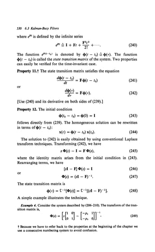 530 6.3 Kalman-Bucy Filters
where eFt is defined by the infinite series
F2t2
eFt Q I + Ft + 2f + ···. (240)
The function eF<t-tol is denoted by ~(t - t0) Q ~(r). The function
~(t - t0) is called the state transition matrix of the system. Two properties
can easily be verified for the time-invariant case.
Property ll.t The state transition matrix satisfies the equation
d~(t - t0) _ F"'-( )
--'--'-d--;1-= - 't" t - to (241)
or
d~~r) = F~(r). (242)
[Use (240) and its derivative on both sides of (239).]
Property 12. The initial condition
~(to - t0) = ~(0) = I (243)
follows directly from (239). The homogeneous solution can be rewritten
in terms of~(t - t0):
x(t) = ~(t - 10) x(t0). (244)
The solution to (242) is easily obtained by using conventional Laplace
transform techniques. Transforming (242), we have
s ~(s) - I = F ~(s), (245)
where the identity matrix arises from the initial condition in (243).
Rearranging terms, we have
or
[si - F] ~(s) = I
~(s) = (si - F)- 1 •
The state transition matrix is
A simple example illustrates the technique.
(246)
(247)
(248)
Example 4. Consider the system described by (206-210). The transform of the tran-
sition matrix is,
[ [1 0] [-p1 1]] -l
cZl(s) = s 0 1 - -Po 0 ' (249)
t Because we have to refer back to the properties at the beginning of the chapter we
use a consecutive numbering system to avoid confusion.
 