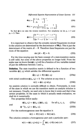 Differential Equation Representation ofLinear Systems 531
4>(s) = [s + P1 -1]-l,
Po s
(250)
4>(s) = 2 1 [ s 1 ] .
s + PlS + Po -Po s + Pl
(251)
To find cl»(T) we take the inverse transform. For simplicity we let p1 = 3 and
Po= 2. Then
[
2e- 2' - e-• : e-• - e- 2•]
ci»(T) = ----------+----------- • (252)
2[e- 2' - e-•]i 2e-• - e- 2•
It is important to observe that the complex natural frequencies involved
in the solution are determined by the denominator of4-(s). This is just the
determinant of the matrix sl - F. Therefore these frequencies are just the
roots of the equation
det [sl - F] = 0. (253)
For the time-varying case the basic concept of a state-transition matrix
is still valid, but some of the above properties no longer hold. From the
scalar case we know that~(t, t0) will be a function oftwo variables instead
ofjust the difference between t and t0 •
Definition. The state transition matrix is defined to be a function of two
variables ~(t, t0) which satisfies the differential equation
~(t, t0) = F(t)~(t, t0)
with initial condition ~(t0, t0) = I. The solution at any time is
x(t) = ~(t, t0) x(t0).
(254a)
(254b)
An analytic solution is normally difficult to obtain. Fortunately, in most
of the cases in which we use the transition matrix an analytic solution is
not necessary. Usually, we need only to know that it exists and that it has
certain properties. In the cases in which it actually needs evaluation, we
shall do it numerically.
Two properties follow easily:
and
~(t2, to) = ~(t2, t1)~(t1, to),
~ -l(t~o to) = ~(to, t1).
For the nonhomogeneous case the equation is
i(t) = F(t) x(t) + G(t) u(t).
The solution contains a homogeneous part and a particular part:
(255a)
(255b)
(256)
x(t) = ~(t, to) x(to) + r~(t, T) G('T) u('T) dT. (257)
Jt0
 