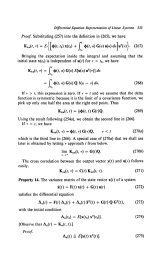 Differential Equation Representation ofLinear Systems 533
Proof Substituting (257) into the definition in (265), we have
Kxu(t, r) = E{[cJ>(t, !0) x(t0) + 1:cJ>(t, a) G(a) u(a) da] uT(T)} (267)
Bringing the expectation inside the integral and assuming that the
initial state x(t0) is independent of u(r) for r > t0, we have
Kxu(t, r) = t cJ>(t, a) G(a) E[u(a) uT(r)] da
Jto
= (t cJ>(t, a) G(a) Q S(a - r) da.
Jt0
(268)
If r > t, this expression is zero. If r = t and we assume that the delta
function is symmetric because it is the limit of a covariance function, we
pick up only one half the area at the right end point. Thus
Kxu(f, t) = }cJ>(t, t) G(t)Q. (269)
Using the result following (254a), we obtain the second line in (266).
If r < t, we have
T < f (270a)
which is the third line in (266). A special case of (270a) that we shall use
later is obtained by letting r approach t from below.
lim Kxu(t, r) = G(t)Q. (270b)
The cross correlation between the output vector y(t) and u(r) follows
easily.
(271)
Property 14. The variance matrix of the state vector x(t) of a system
x(t) = F(t) x(t) + G(t) u(t)
satisfies the differential equation
with the initial condition
Ax(to) = E[x(t0) xT(t0)].
[Observe that Ax(t) = Kx(t, t).]
Proof
(272)
(274)
(275)
 