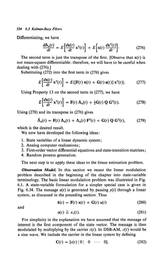 534 6.3 Kalman-Bucy Filters
Differentiating, we have
dAx(t) = E [dx(t) xT(t)] + E [x(t) dxT(t)]. (276)
dt dt dt
The second term is just the transpose of the first. (Observe that x(t) is
not mean-square differentiable: therefore, we will have to be careful when
dealing with (276).]
Substituting (272) into the first term in (276) gives
E[d~;t) xT(t)] = E{[F(t) x(t) + G(t) u(t)] xT(t)}. (277)
Using Property l3 on the second term in (277), we have
E[d~~t) xT(t)] = F(t) Ax(t) + !G(t) Q GT(t). (278)
Using (278) and its transpose in (276) gives
Ax(t) = F(t) Ax(f) + Ax(t) FT(t) + G(t) Q GT(t), (279)
which is the desired result.
We now have developed the following ideas:
1. State variables of a linear dynamic system;
2. Analog computer realizations;
3. First-order vector differential equations and state-transition matrices;
4. Random process generation.
The next step is to apply these ideas to the linear estimation problem.
Observation Model. In this section we recast the linear modulation
problem described in the beginning of the chapter into state-variable
terminology. The basic linear modulation problem was illustrated in Fig.
6.1. A state-variable formulation for a simpler special case is given in
Fig. 6.34. The message a(t) is generated by passing y(t) through a linear
system, as discussed in the preceding section. Thus
i(t) = F(t) x(t) + G(t) u(t) (280)
and
(281)
For simplicity in the explanation we have assumed that the message of
interest is the first component of the state vector. The message is then
modulated by multiplying by the carrier c(t). In DSB-AM, c(t) would be
a sine wave. We include the carrier in the linear system by defining
C(t) = [c(t) !0: 0 0]. (282)
 