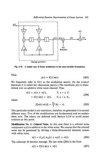 Differential Equation Representation ofLinear Systems 535
u(t)
n(t)
y(t)
L------------------------~
Message generation
Fig. 6.34 A simple case of linear modulation in the state-variable formulation.
Then
y(t) = C(t) x(t). (283)
We frequently refer to C(t) as the modulation matrix. (In the control
literature it is called the observation matrix.) The waveform y(t) is trans-
mitted over an additive white noise channel. Thus
where
r(t) = y(t) + w(t),
= C(t) x(t) + w(t),
T1 :5: t :5: T1
T,_ :5: t :5: T1,
E[w(t) w(7)] = ~o o(t - 7).
(284)
(285)
This particular model is too restrictive; therefore we generalize it in several
different ways. Two of the modifications are fundamental and we explain
them now. The others are deferred until Section 6.3.4 to avoid excess
notation at this point.
Modification No. 1: Colored Noise. In this case there is a colored noise
component nc(t) in addition to the white noise. We assume that the colored
noise can be generated by driving a finite-dimensional dynamic system
with white noise.
r(t) = CM(t) xM(t) + nc(t) + w(t).
The subscript M denotes message. We can write (286) in the form
r(t) = C(t) x(t) + w(t)
(286)
(287)
 