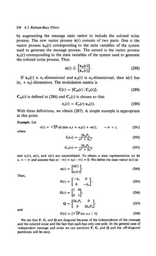 536 6.3 Kalman-Bucy Filters
by augmenting the message state vector to include the colored noise
process. The new vector process x(t) consists of two parts. One is the
vector process xM(t) corresponding to the state variables of the system
used to generate the message process. The second is the vector process
xN(t) corresponding to the state variables of the system used to generate
the colored noise process. Thus
x(t) Q [~1!.1~~~]·
XN(t)
(288)
If xM(t) is n1-dimensional and xN(t) is n2-dimensional, then x(t) has
(n1 + n2) dimensions. The modulation matrix is
C(t) = [CM(t); CN(t)];
CM(t) is defined in (286) and CN(t) is chosen so that
nc(t) = CN(t) xN(t).
(289)
(290)
With these definitions, we obtain (287). A simple example is appropriate
at this point.
Example. Let
where
r(t) = V2P a(t)sin wet + ne(t) + w(t),
S ( ) 2kJ>A
G (d = 2 k 2'
(J) + G
-co < t, (291)
(292)
(293)
and ne(t), a(t), and w(t) are uncorrelated. To obtain a state representation we let
to =-co and assume that a(- co)= n.(- co)= 0. We define the state vector x(t) as
[a(t)]
x(t) = ·
ne(l)
(294)
Then,
[-k
F(t) = 0 G
_okJ· (295)
G(t) = [~ ~]. (296)
[2kaPa 0 ]
Q- .
0 2knPn
(297)
and
C(t) = (V2P sin wet : 1]. (298)
We see that F, G, and Q are diagonal because of the independence of the message
and the colored noise and the fact that each has only one pole. In the general case of
independent message and noise we can partition F, G, and Q and the off-diagonal
partitions will be zero.
 