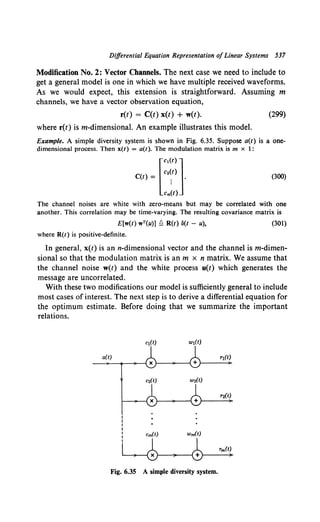 Differential Equation Representation ofLinear Systems 537
Modification No. 2: Vector Channels. The next case we need to include to
get a general model is one in which we have multiple received waveforms.
As we would expect, this extension is straightforward. Assuming m
channels, we have a vector observation equation,
r(t) = C(t) x(t) + w(t). (299)
where r(t) ism-dimensional. An example illustrates this model.
Example. A simple diversity system is shown in Fig. 6.35. Suppose a(t) is a one-
dimensional process. Then x{t) = a(t). The modulation matrix is m x 1:
C(t) = r:~::J-
Cm(t)
(300)
The channel noises are white with zero-means but may be correlated with one
another. This correlation may be time-varying. The resulting covariance matrix is
E[w(t) wT(u)] Q R(t) 3(1 - u),
where R(t) is positive-definite.
(301)
In general, x(t) is ann-dimensional vector and the channel is m-dimen-
sional so that the modulation matrix is an m x n matrix. We assume that
the channel noise w(t) and the white process u(t) which generates the
message are uncorrelated.
With these two modifications our model is sufficiently general to include
most cases of interest. The next step is to derive a differential equation for
the optimum estimate. Before doing that we summarize the important
relations.
a(t)
Fig. 6.35 A simple diversity system.
 