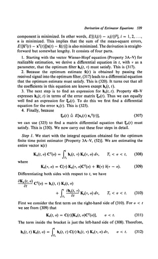 Derivation of Estimator Equations 539
component is minimized. In other words, E[(x1(t) - x1(t))2], i = 1, 2, ... ,
n is minimized. This implies that the sum of the mean-square errors,
E{[xT(t) - xT(t)][x(t) - x(t)]} is also minimized. The derivation is straight-
forward but somewhat lengthy. It consists of four parts.
1. Starting with the vector Wiener-Hopf equation {Property 3A-V) for
realizable estimation, we derive a differential equation in t, with T as a
parameter, that the optimum filter h0(t, T) must satisfy. This is (317).
2. Because the optimum estimate i(t) is obtained by passing the
received signal into the optimum filter, (317) leads to a differential equation
that the optimum estimate must satisfy. This is (320). It turns out that all
the coefficients in this equation are known except b0(t, t).
3. The next step is to find an expression for h0{t, t). Property 4B-V
expresses b0 (t, t) in terms of the error matrix ;p(t). Thus we can equally
well find an expression for ;p(t). To do this we first find a differential
equation for the error x.(t). This is (325).
4. Finally, because
(307)
we can use (325) to find a matrix differential equation that ~p(t) must
satisfy. This is (330). We now carry out these four steps in detail.
Step I. We start with the integral equation obtained for the optimum
finite time point estimator [Property 3A-V, (52)]. We are estimating the
entire vector x(t)
Kx(t, o) CT(o) = rt ho(t, 'T) Kr('T, a) dT, T, < a < t, (308)
JT,
where
Differentiating both sides with respect to t, we have
T1 < a< t. (310)
First we consider the first term on the right-hand side of (310). For a < t
we see from (309) that
Kr{t, a) = C{t)[Kx(t, a)CT(a)], a < t. (311)
The term inside the bracket is just the left-hand side of (308). Therefore,
a < t. (312)
 